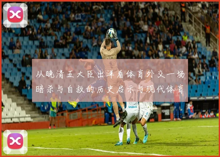 从晚清五大臣出洋看体育外交一场暗杀与自救的历史启示与现代体育交流新篇