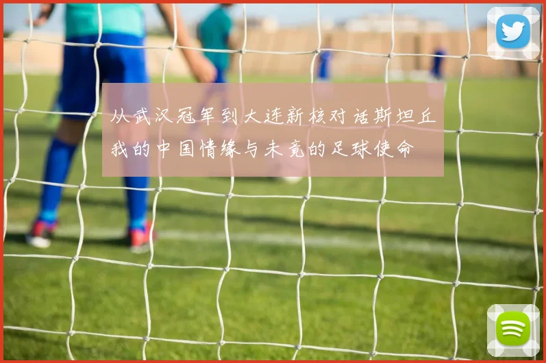 从武汉冠军到大连新核对话斯坦丘我的中国情缘与未竟的足球使命